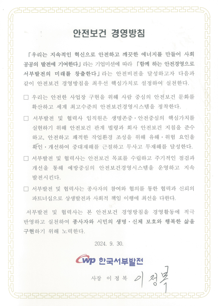 안전보건 경영방침 「우리는 지속적인 혁신으로 안전하고 깨끗한 에너지를 만들어 사회 공공의 발전에 기여한다」라는 기업 미션에 따라 「함께 하는 안전경영으로 서부발전의 미래를 창출한다.」라는 안전비전을 달성하고자 다음과 같이 안전보건 경영방침을 최우선 핵심가치로 설정하여 실천한다. 우리는 안전한 사업장 구현을 위해 사람 중심의 안전보건 문화를 확산하고 세계 최고수준의 안전보건경영시스템을 정착한다. 서부발전 및 협력사 임직원은 생명존중 · 안전중심의 핵심가치를 실현하기 위해 안전보건 관계 법령과 회사 안전보건 지침을 준수하고, 안전하고 쾌적한 작업환경 조성을 위해 유해 · 위험 요인을확인 · 개선하여 중대재해를 근절하고 무사고 무재해를 달성한다. 서부발전 및 협력사는 안전보건 목표를 수립하고 주기적인 점검과 개선을 통해 예방중심의 안전보건경영시스템을 운영하고 지속 발전시킨다. 서부발전 및 협력사는 종사자의 참여와 협의를 통한 협력과 신뢰의 파트너십으로 상생발전과 사회적 책임 이행에 최선을 다한다. 서부발전 및 협력사는 본 안전보건 경영방침을 경영활동에 적극 반영하고 실천하여 종사자와 시민의 생명 · 신체 보호와 행복한 삶을 구현하기 위해 노력한다. 2024. 9. 30 한국서부발전 로고 사장 이정복 사인